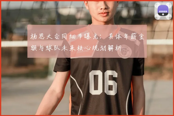 杨恩大合同细节曝光：具体年薪金额与球队未来核心规划解析