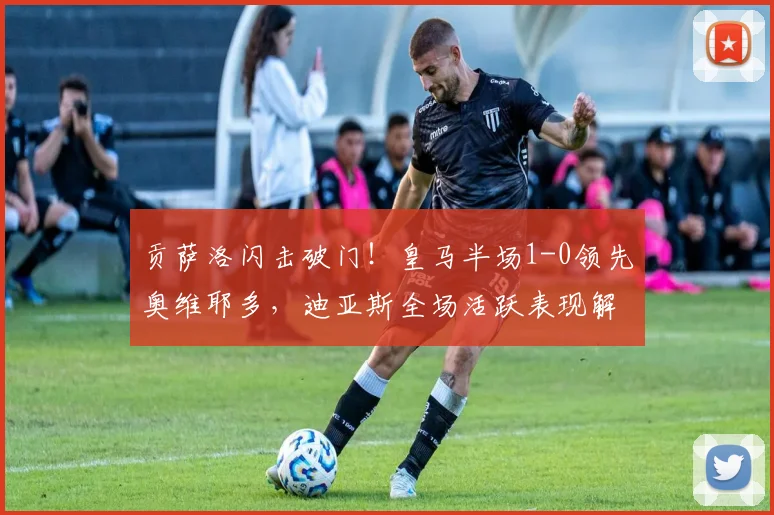 贡萨洛闪击破门！皇马半场1-0领先奥维耶多，迪亚斯全场活跃表现解析
