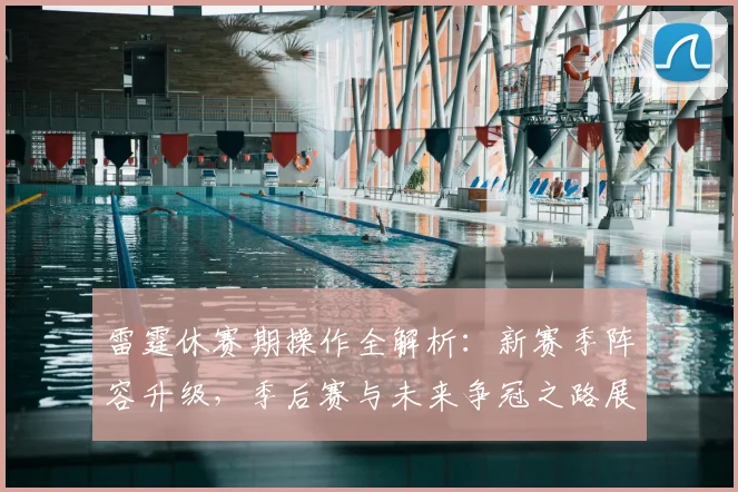 雷霆休赛期操作全解析：新赛季阵容升级，季后赛与未来争冠之路展望