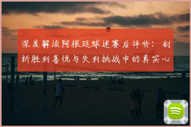 深度解读阿根廷球迷赛后评价：剖析胜利喜悦与失利挑战中的真实心态