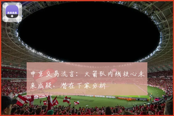 申京交易流言:火箭队内线核心未来成疑,潜在下家分析