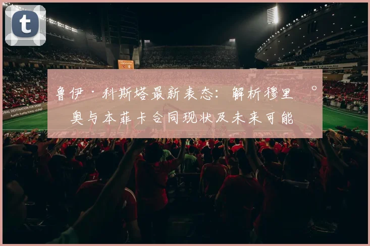 鲁伊·科斯塔最新表态：解析穆里尼奥与本菲卡合同现状及未来可能性