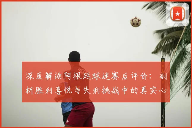 深度解读阿根廷球迷赛后评价：剖析胜利喜悦与失利挑战中的真实心态